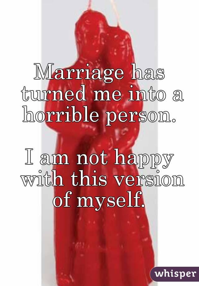 Marriage has turned me into a horrible person. 

I am not happy with this version of myself. 