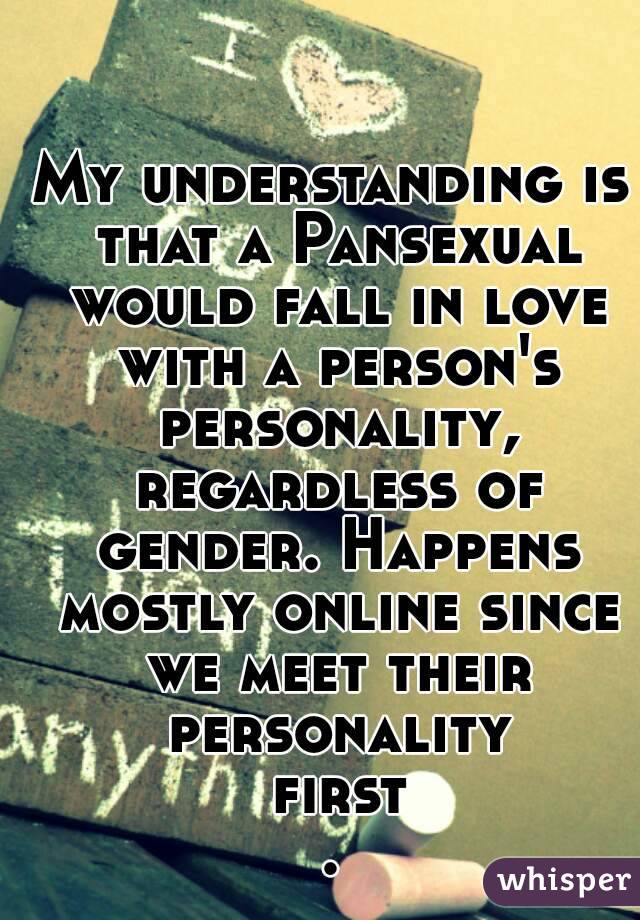 My understanding is that a Pansexual would fall in love with a person's personality, regardless of gender. Happens mostly online since we meet their personality first.