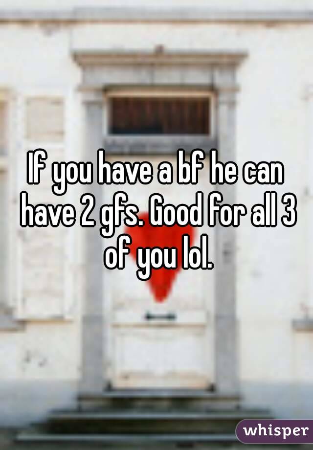 If you have a bf he can have 2 gfs. Good for all 3 of you lol.