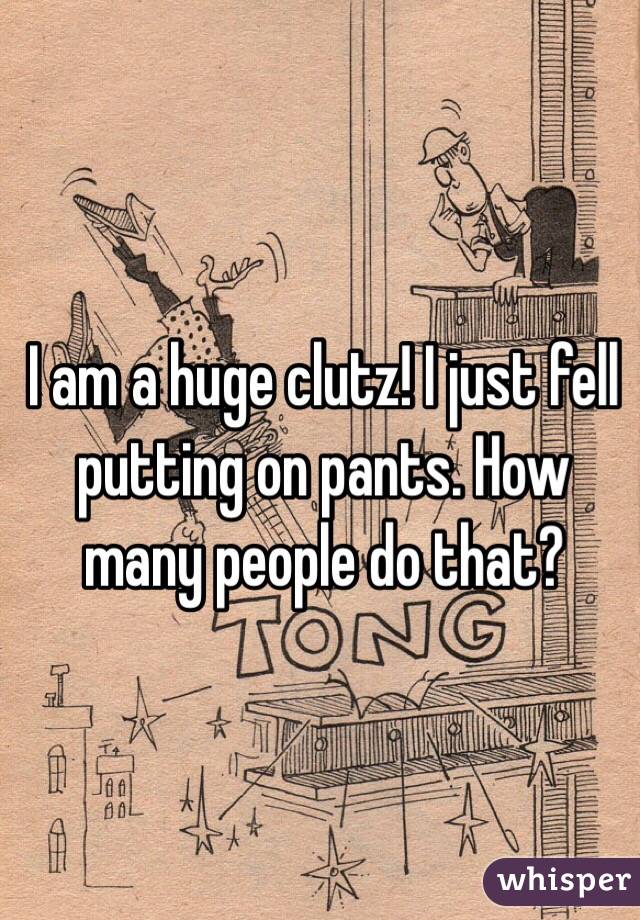 I am a huge clutz! I just fell putting on pants. How many people do that?