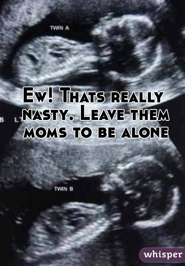 Ew! Thats really nasty. Leave them moms to be alone