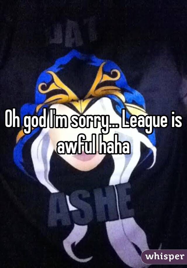 Oh god I'm sorry... League is awful haha