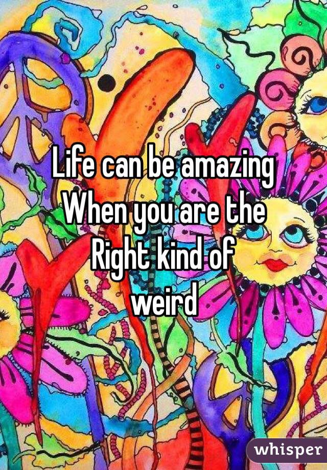 Life can be amazing
When you are the 
Right kind of 
weird 