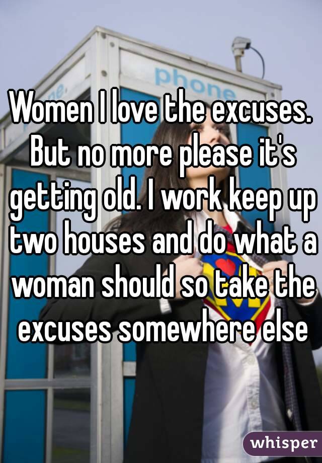 Women I love the excuses. But no more please it's getting old. I work keep up two houses and do what a woman should so take the excuses somewhere else