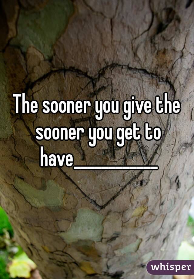The sooner you give the sooner you get to have____________