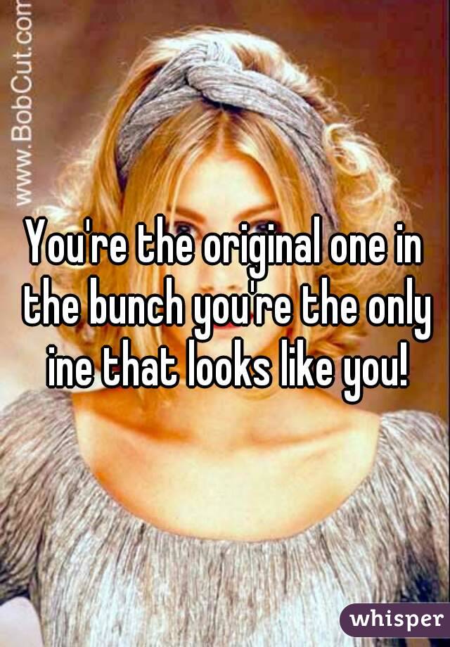 You're the original one in the bunch you're the only ine that looks like you!