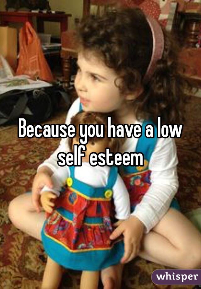 Because you have a low self esteem