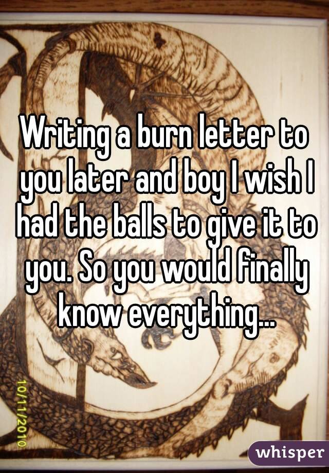 Writing a burn letter to you later and boy I wish I had the balls to give it to you. So you would finally know everything...