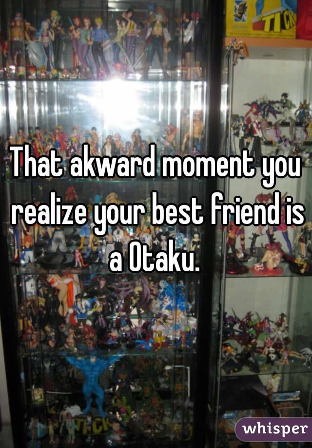 That akward moment you realize your best friend is a Otaku. 