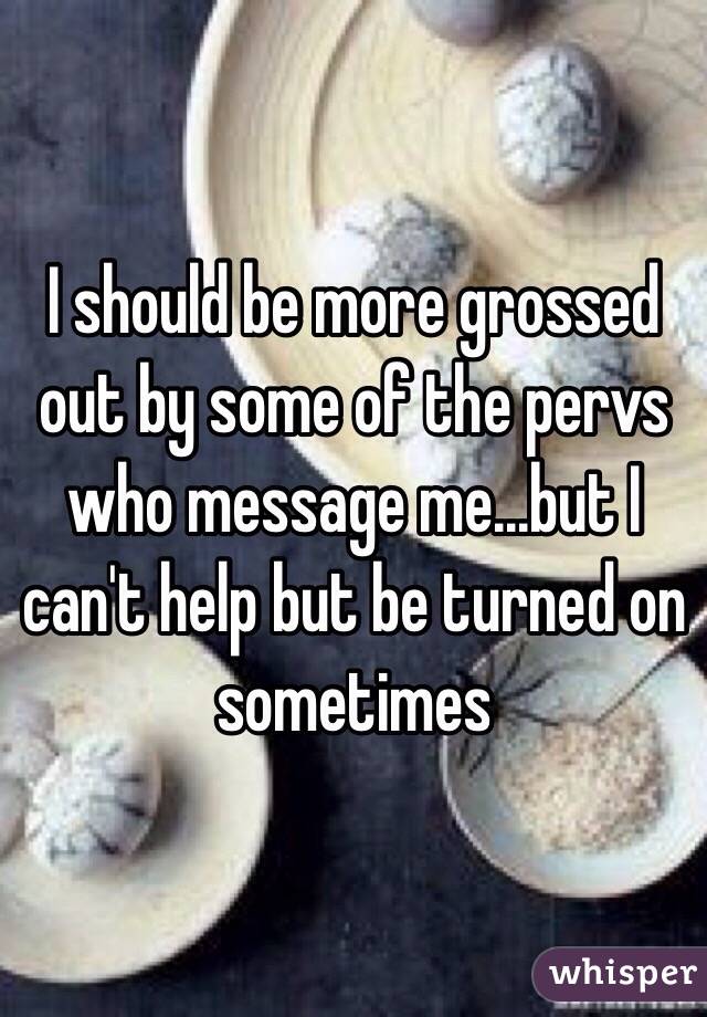 I should be more grossed out by some of the pervs who message me...but I can't help but be turned on sometimes 