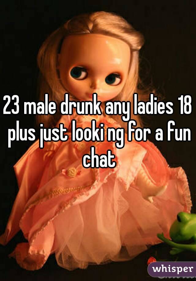 23 male drunk any ladies 18 plus just looki ng for a fun chat