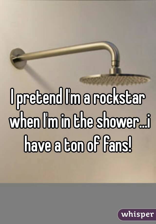 I pretend I'm a rockstar when I'm in the shower...i have a ton of fans! 