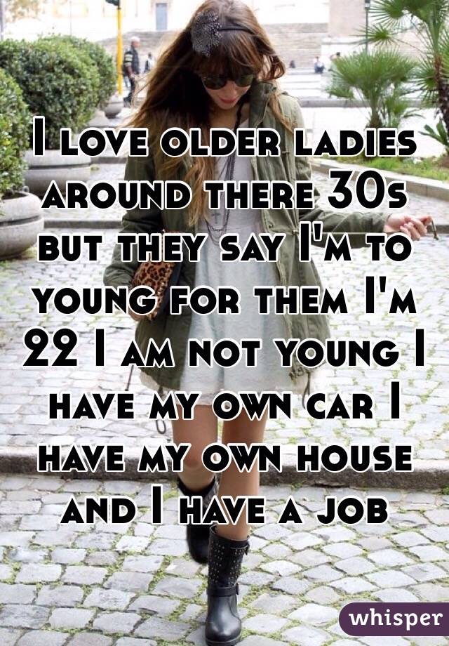 I love older ladies around there 30s but they say I'm to young for them I'm 22 I am not young I have my own car I have my own house and I have a job 