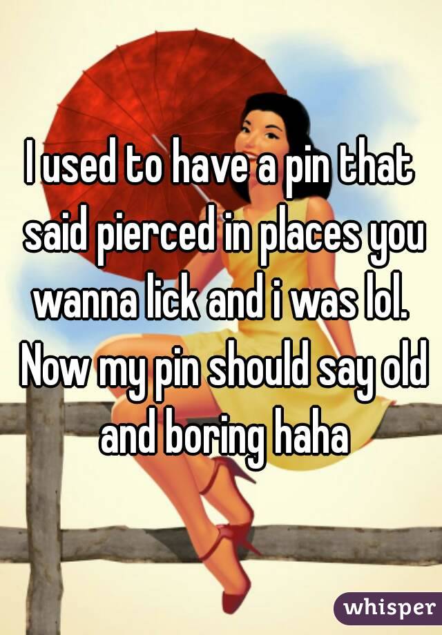 I used to have a pin that said pierced in places you wanna lick and i was lol.  Now my pin should say old and boring haha