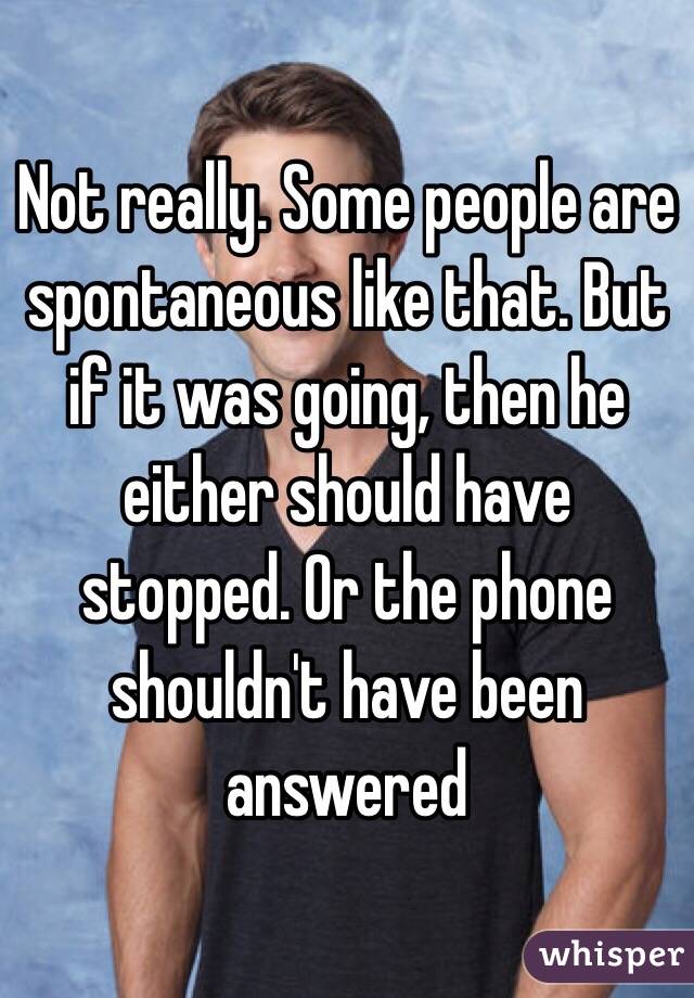 Not really. Some people are spontaneous like that. But if it was going, then he either should have stopped. Or the phone shouldn't have been answered 