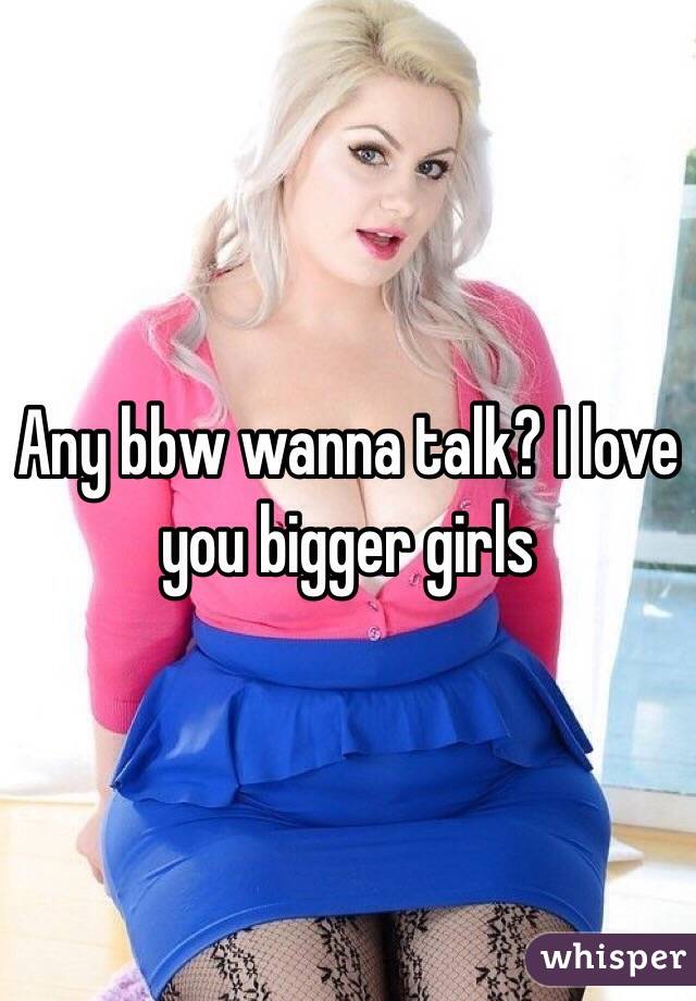 Any bbw wanna talk? I love you bigger girls