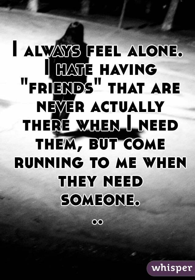 I always feel alone. I hate having "friends" that are never actually there when I need them, but come running to me when they need someone...