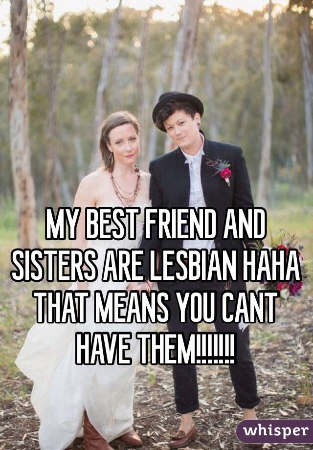 MY BEST FRIEND AND SISTERS ARE LESBIAN HAHA THAT MEANS YOU CANT HAVE THEM!!!!!!! 