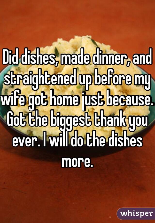 Did dishes, made dinner, and straightened up before my wife got home just because. Got the biggest thank you ever. I will do the dishes more. 