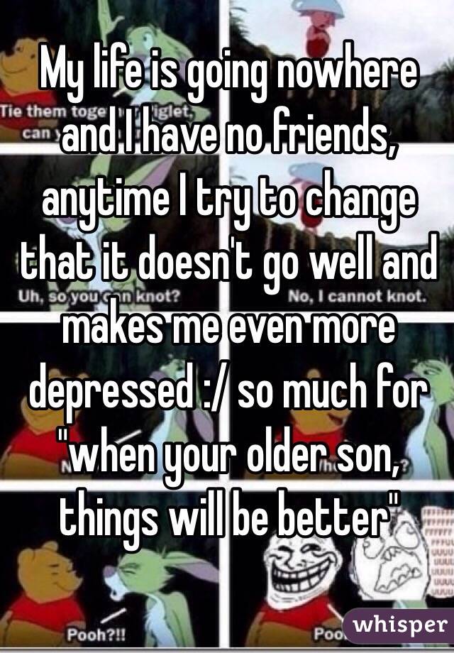 My life is going nowhere and I have no friends, anytime I try to change that it doesn't go well and makes me even more depressed :/ so much for "when your older son, things will be better" 