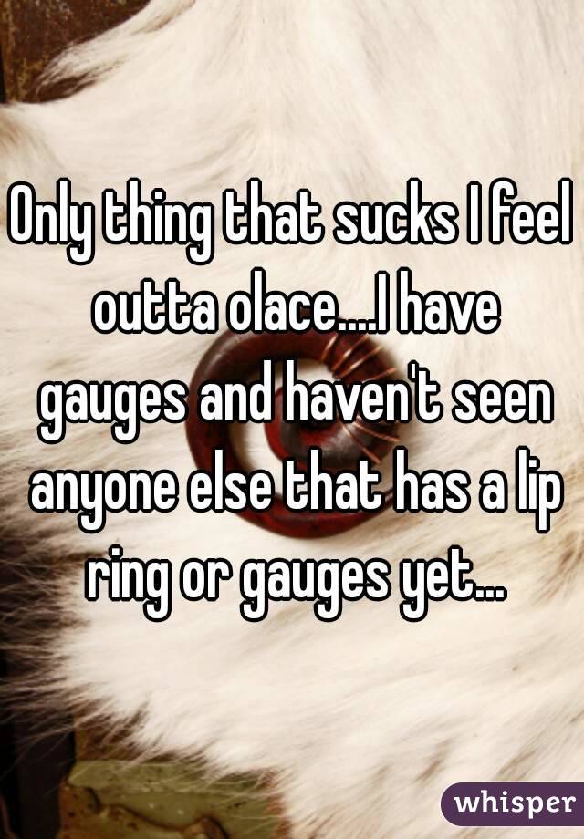 Only thing that sucks I feel outta olace....I have gauges and haven't seen anyone else that has a lip ring or gauges yet...