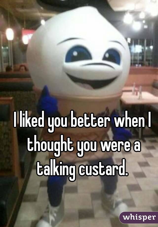 I liked you better when I thought you were a talking custard. 