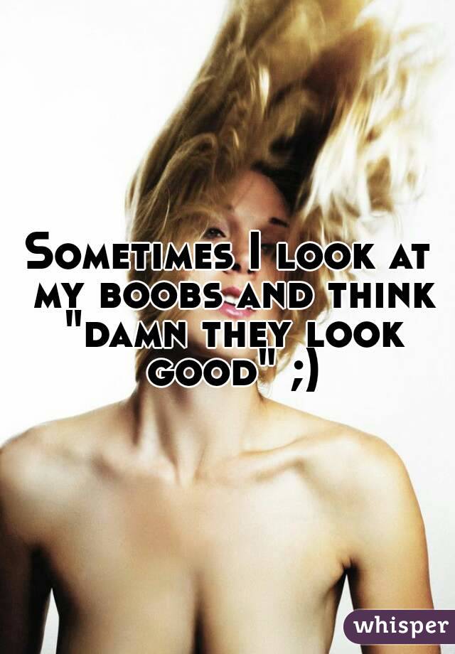 Sometimes I look at my boobs and think "damn they look good" ;)