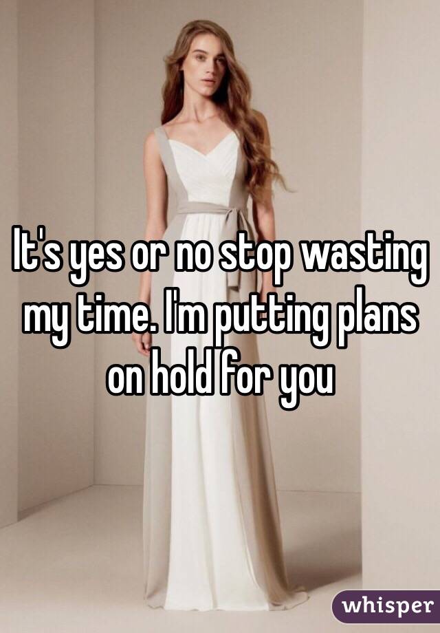 It's yes or no stop wasting my time. I'm putting plans on hold for you 
