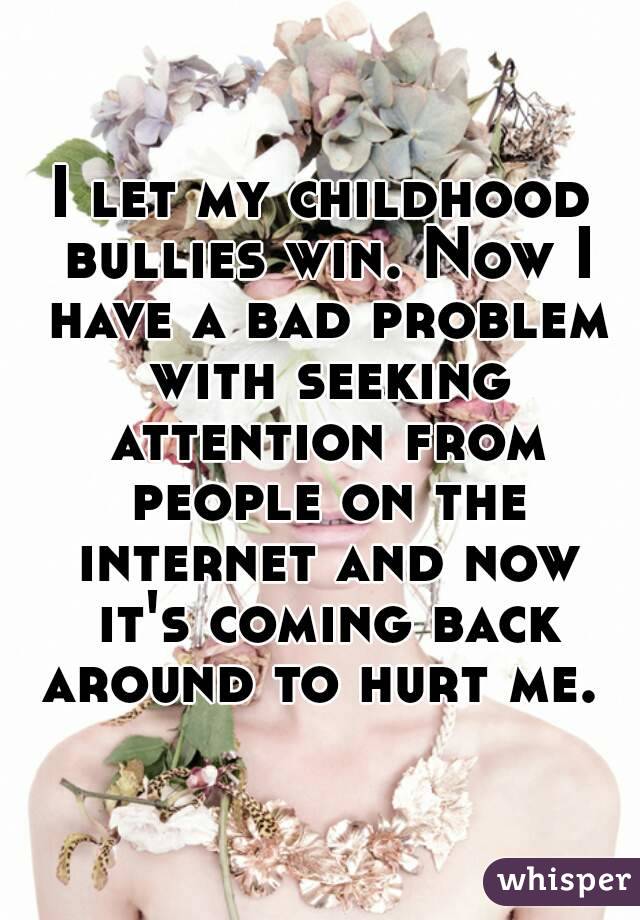 I let my childhood bullies win. Now I have a bad problem with seeking attention from people on the internet and now it's coming back around to hurt me. 