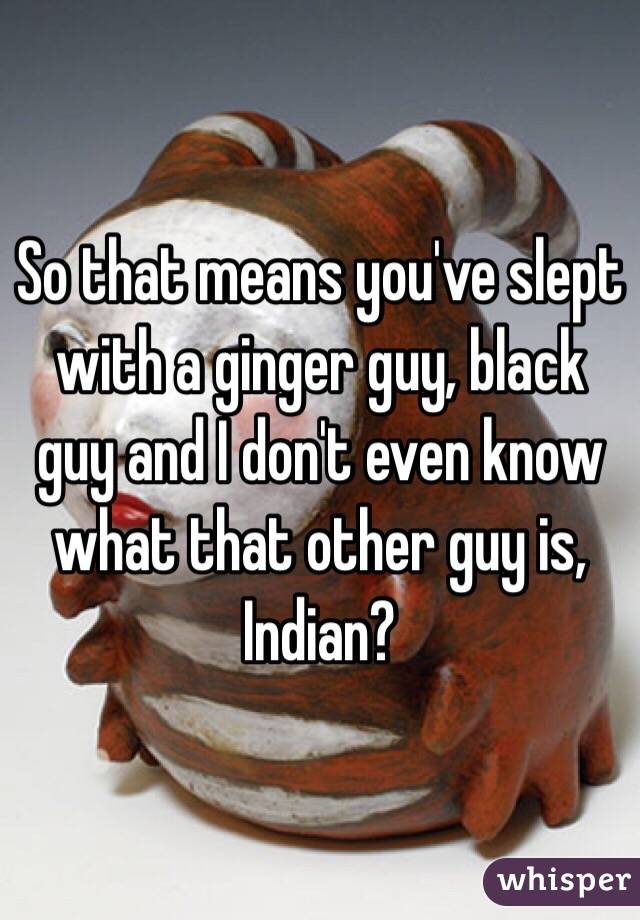 So that means you've slept with a ginger guy, black guy and I don't even know what that other guy is, Indian?