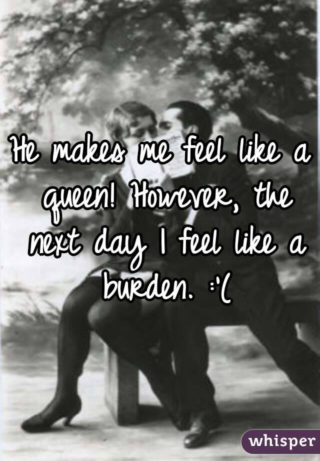 He makes me feel like a queen! However, the next day I feel like a burden. :'(