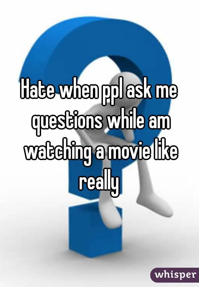 Hate when ppl ask me questions while am watching a movie like really 
