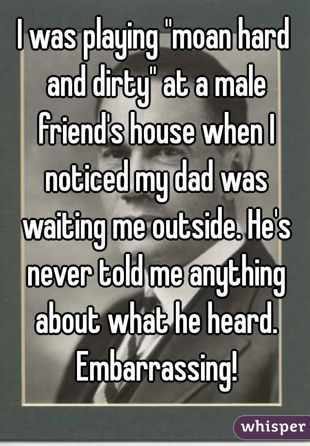 I was playing "moan hard and dirty" at a male friend's house when I noticed my dad was waiting me outside. He's never told me anything about what he heard. Embarrassing!