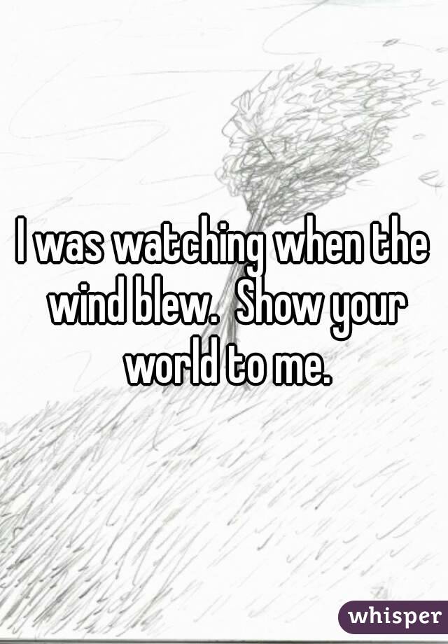I was watching when the wind blew.  Show your world to me.