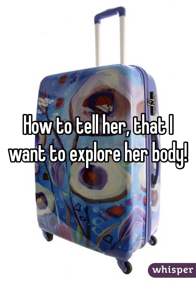 How to tell her, that I want to explore her body! 