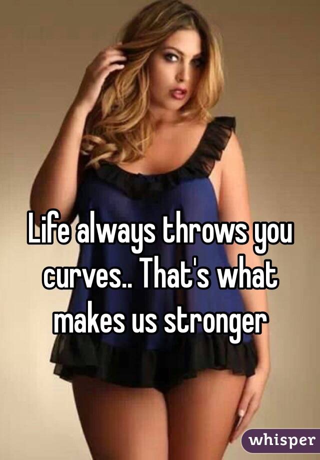 Life always throws you curves.. That's what makes us stronger