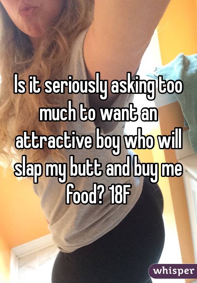 Is it seriously asking too much to want an attractive boy who will slap my butt and buy me food? 18F 