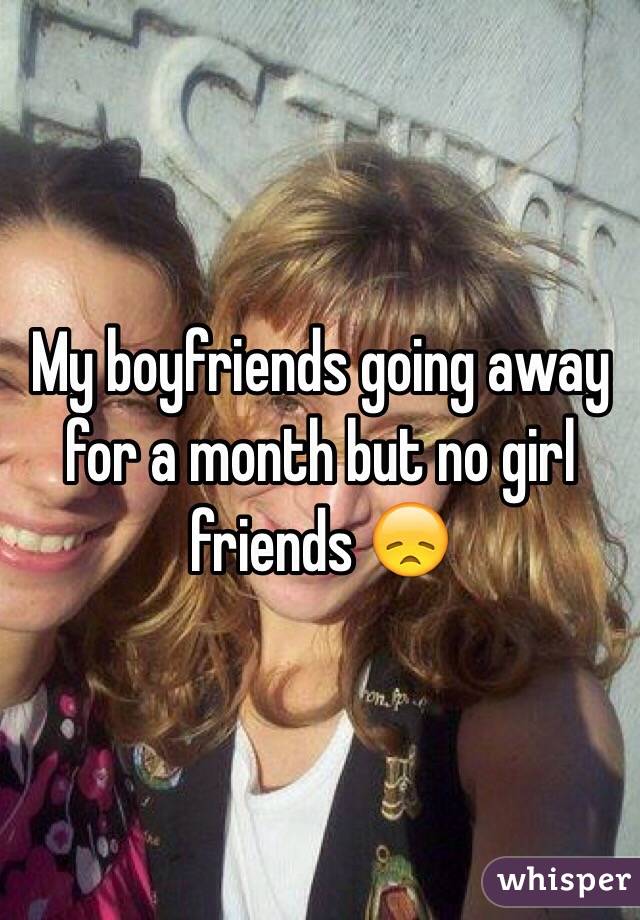 My boyfriends going away for a month but no girl friends 😞
