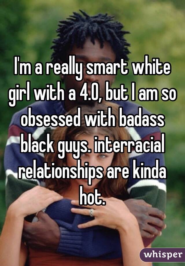 I'm a really smart white girl with a 4.0, but I am so obsessed with badass black guys. interracial relationships are kinda hot. 