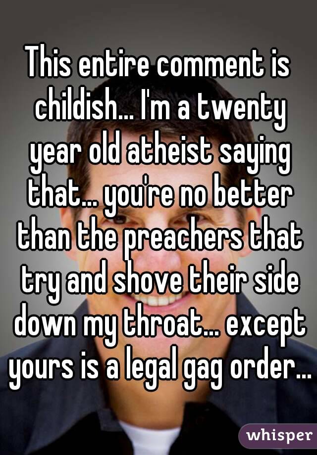 This entire comment is childish... I'm a twenty year old atheist saying that... you're no better than the preachers that try and shove their side down my throat... except yours is a legal gag order...
