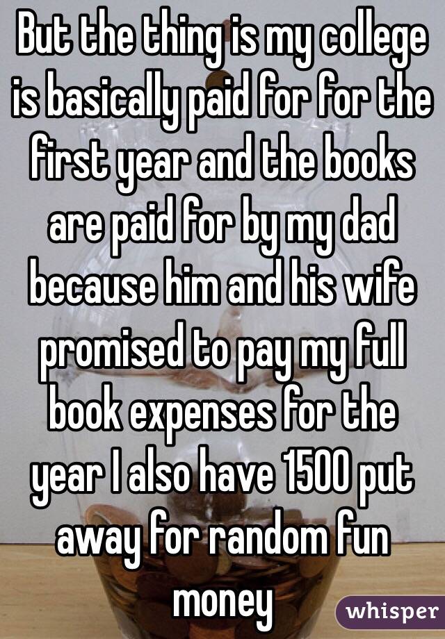 But the thing is my college is basically paid for for the first year and the books are paid for by my dad because him and his wife promised to pay my full book expenses for the year I also have 1500 put away for random fun money 