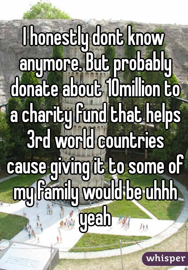 I honestly dont know anymore. But probably donate about 10million to a charity fund that helps 3rd world countries cause giving it to some of my family would be uhhh yeah