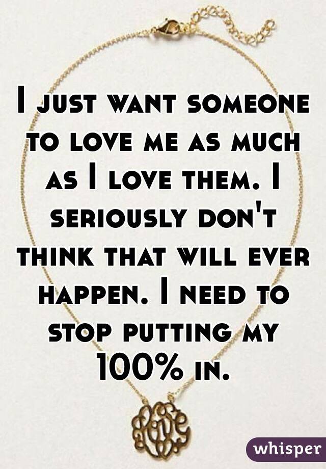 I just want someone to love me as much as I love them. I seriously don't think that will ever happen. I need to stop putting my 100% in.
