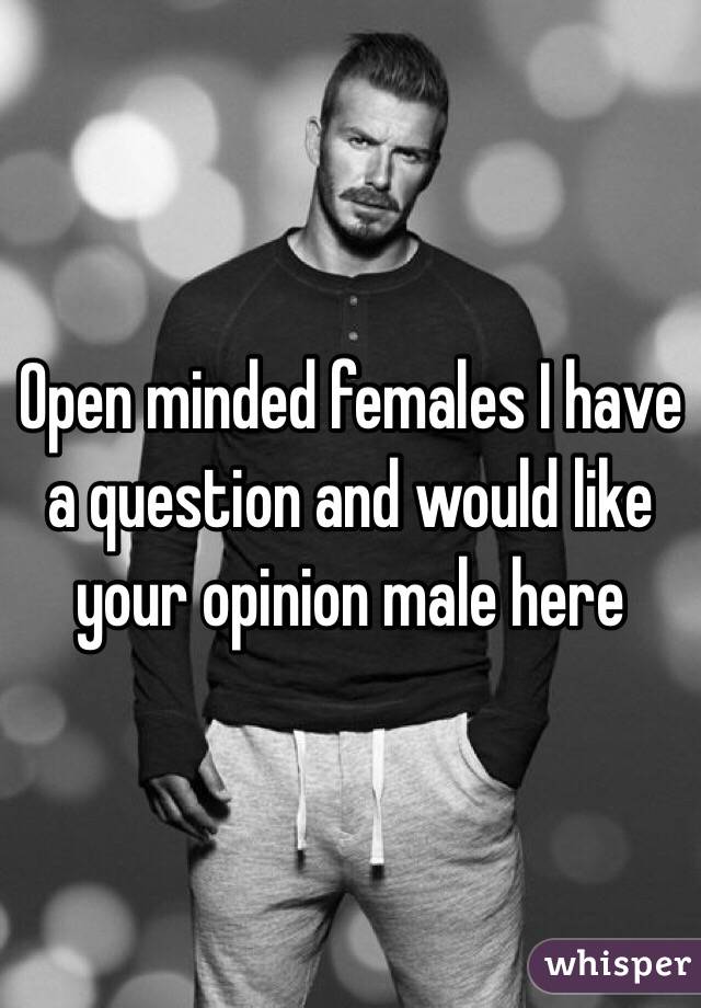 Open minded females I have a question and would like your opinion male here 
