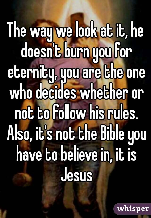 The way we look at it, he doesn't burn you for eternity, you are the one who decides whether or not to follow his rules. Also, it's not the Bible you have to believe in, it is Jesus