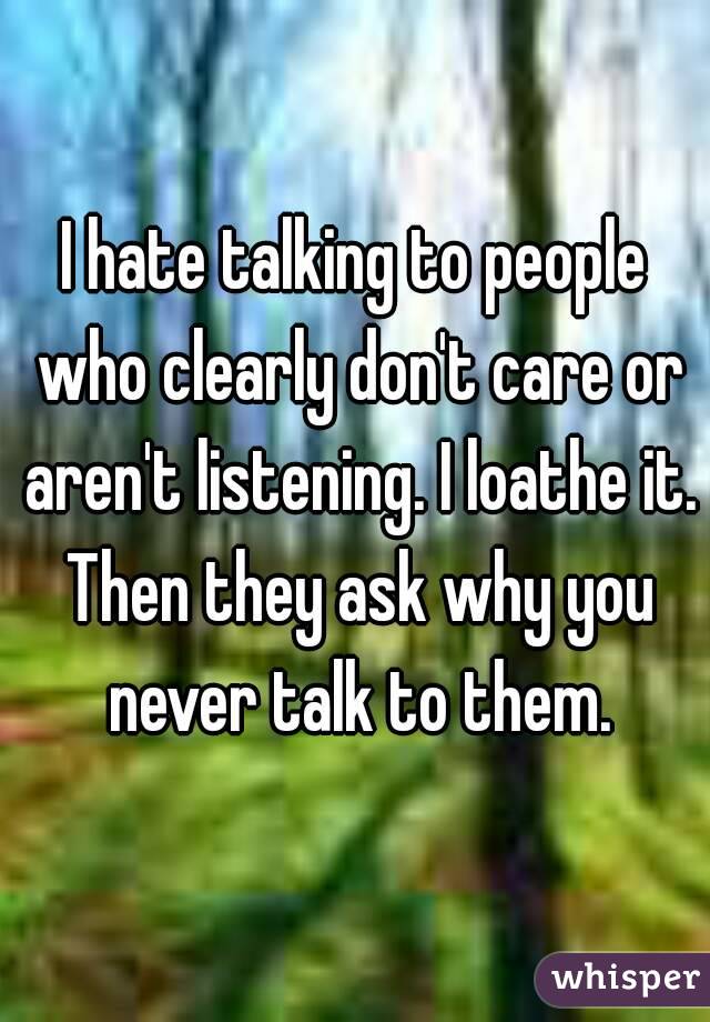 I hate talking to people who clearly don't care or aren't listening. I loathe it. Then they ask why you never talk to them.