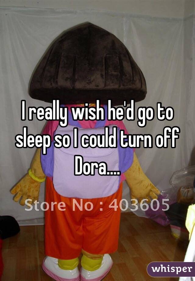 I really wish he'd go to sleep so I could turn off Dora....