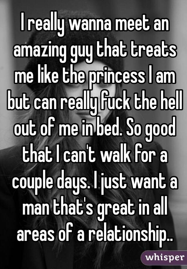 I really wanna meet an amazing guy that treats me like the princess I am but can really fuck the hell out of me in bed. So good that I can't walk for a couple days. I just want a man that's great in all areas of a relationship..