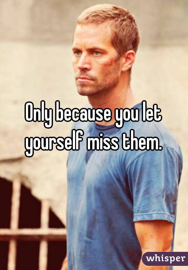 Only because you let yourself miss them. 