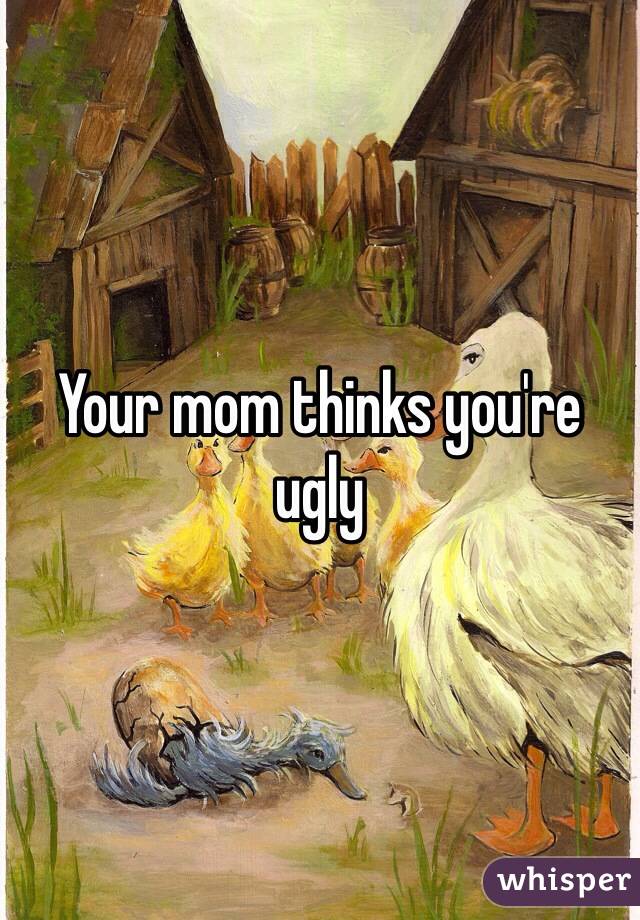 Your mom thinks you're ugly